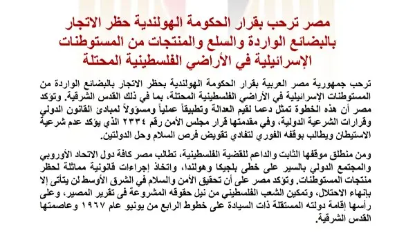 رحبت جمهورية مصر العربية، اليوم الأربعاء، بقرار الحكومة الهولندية بحظر الاتجار بالبضائع الواردة من المستوطنات الإسرائيلية في الأراضي الفلسطينية المحتلة، بما في ذلك القدس الشرقية.
